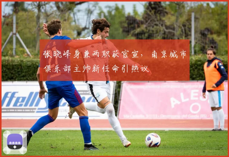张晓峰身兼两职获官宣，南京城市俱乐部主帅新任命引热议