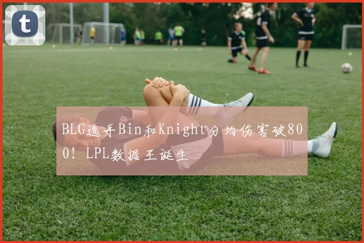 BLG选手Bin和Knight分均伤害破800！LPL数据王诞生