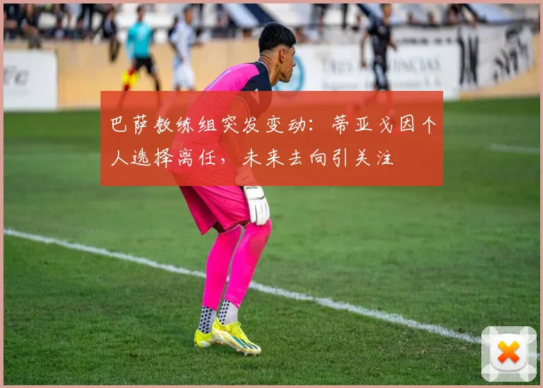 巴萨教练组突发变动：蒂亚戈因个人选择离任，未来去向引关注