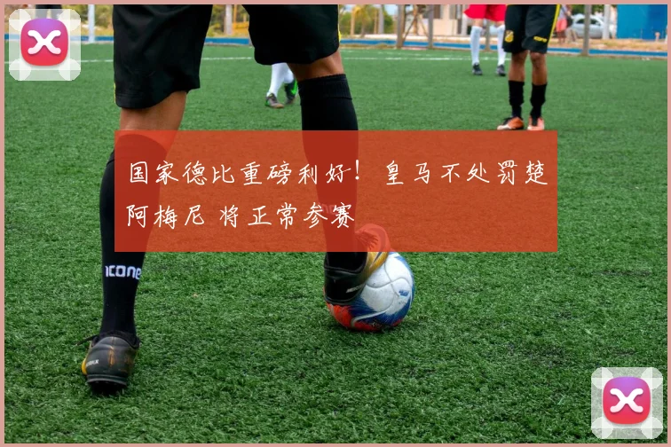 国家德比重磅利好！皇马不处罚楚阿梅尼 将正常参赛