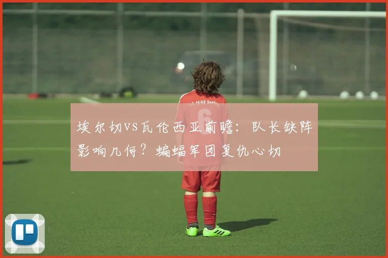 埃尔切vs瓦伦西亚前瞻：队长缺阵影响几何？蝙蝠军团复仇心切