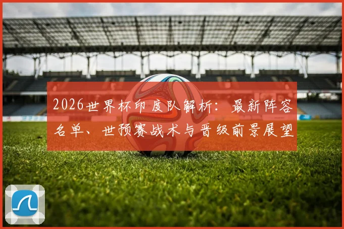 2026世界杯印度队解析：最新阵容名单、世预赛战术与晋级前景展望