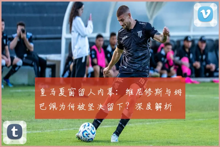 皇马夏窗留人内幕：维尼修斯与姆巴佩为何被坚决留下？深度解析