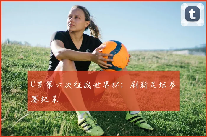 C罗第六次征战世界杯：刷新足坛参赛纪录