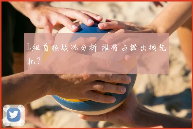 L组首轮战况分析 谁将占据出线先机？