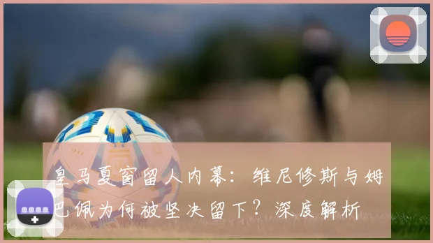 皇马夏窗留人内幕：维尼修斯与姆巴佩为何被坚决留下？深度解析
